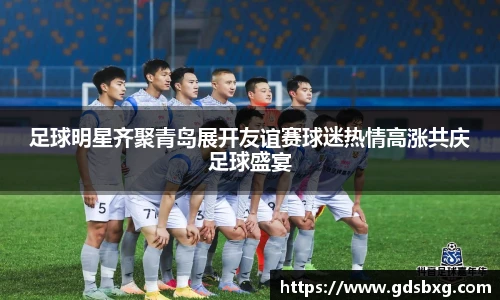 足球明星齐聚青岛展开友谊赛球迷热情高涨共庆足球盛宴
